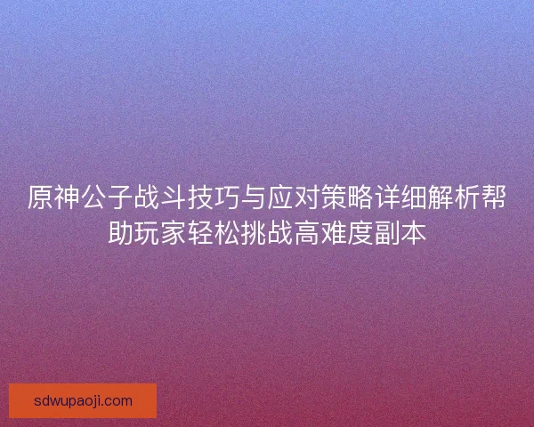 原神公子战斗技巧与应对策略详细解析帮助玩家轻松挑战高难度副本 原神公子战斗技巧与应对策略详细解析帮助玩家轻松挑战高难度副本