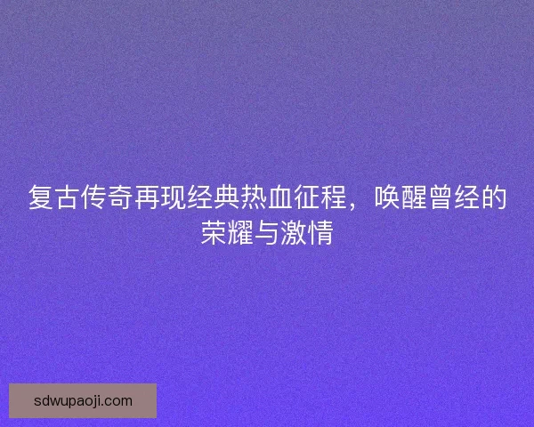 复古传奇再现经典热血征程，唤醒曾经的荣耀与激情