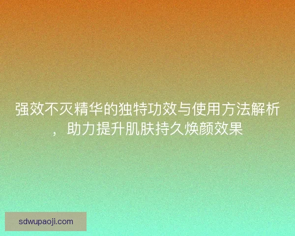 强效不灭精华的独特功效与使用方法解析，助力提升肌肤持久焕颜效果