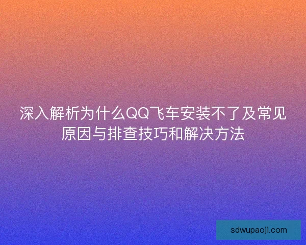 深入解析为什么QQ飞车安装不了及常见原因与排查技巧和解决方法 深入解析为什么QQ飞车安装不了及常见原因与排查技巧和解决方法