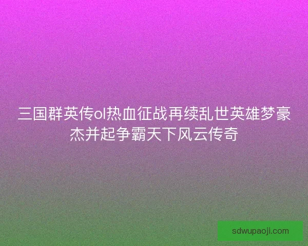 三国群英传ol热血征战再续乱世英雄梦豪杰并起争霸天下风云传奇 三国群英传ol热血征战再续乱世英雄梦豪杰并起争霸天下风云传奇