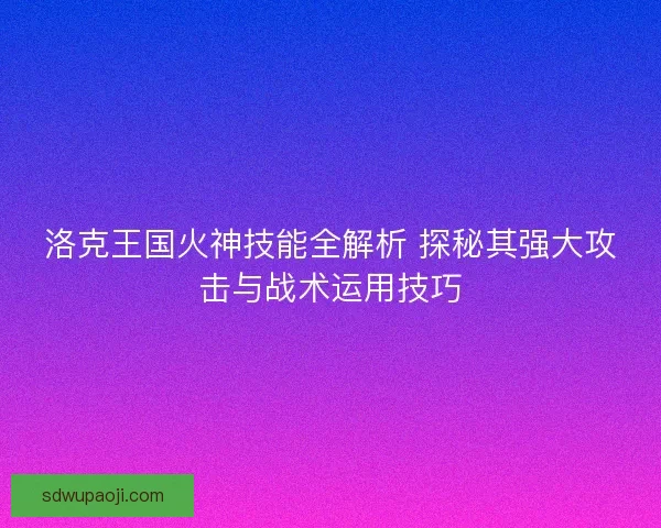 洛克王国火神技能全解析 探秘其强大攻击与战术运用技巧 洛克王国火神技能全解析 探秘其强大攻击与战术运用技巧