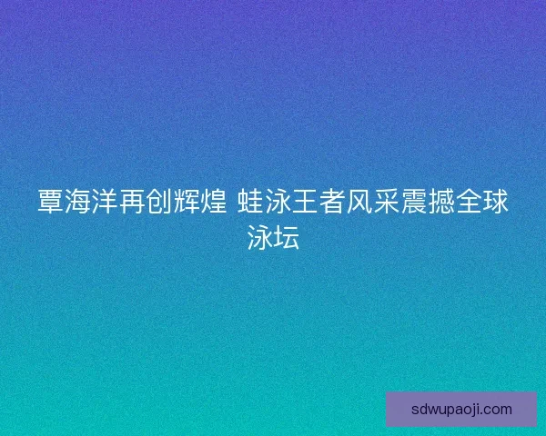覃海洋再创辉煌 蛙泳王者风采震撼全球泳坛 覃海洋再创辉煌 蛙泳王者风采震撼全球泳坛