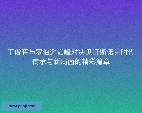 丁俊晖与罗伯逊巅峰对决见证斯诺克时代传承与新局面的精彩篇章 丁俊晖与罗伯逊巅峰对决见证斯诺克时代传承与新局面的精彩篇章