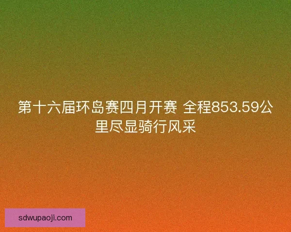 第十六届环岛赛四月开赛 全程853.59公里尽显骑行风采