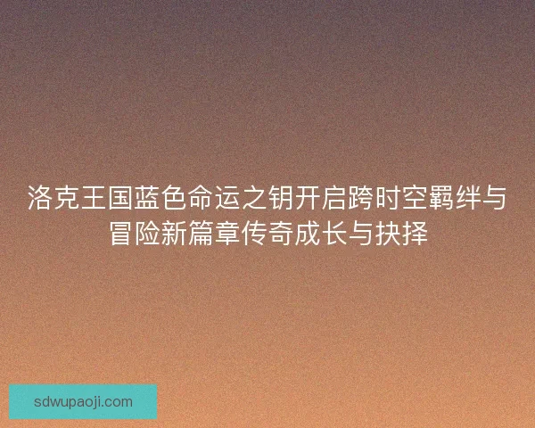 洛克王国蓝色命运之钥开启跨时空羁绊与冒险新篇章传奇成长与抉择
