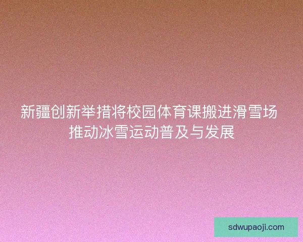 新疆创新举措将校园体育课搬进滑雪场 推动冰雪运动普及与发展