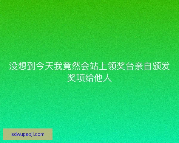 没想到今天我竟然会站上领奖台亲自颁发奖项给他人 没想到今天我竟然会站上领奖台亲自颁发奖项给他人