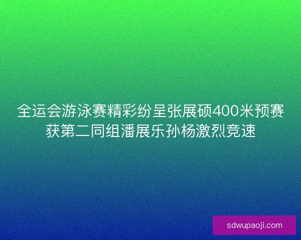 全运会游泳赛精彩纷呈张展硕400米预赛获第二同组潘展乐孙杨激烈竞速