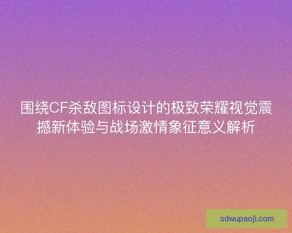 围绕CF杀敌图标设计的极致荣耀视觉震撼新体验与战场激情象征意义解析