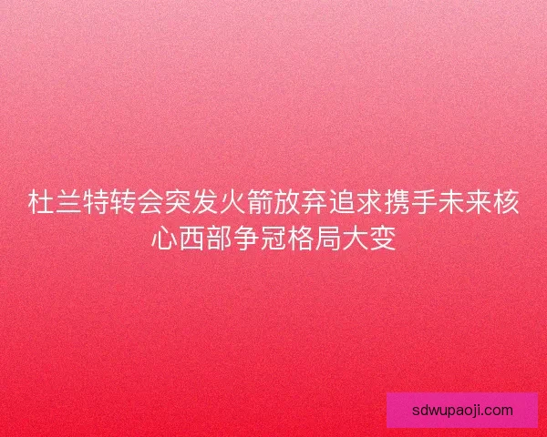杜兰特转会突发火箭放弃追求携手未来核心西部争冠格局大变