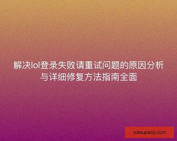 解决lol登录失败请重试问题的原因分析与详细修复方法指南全面