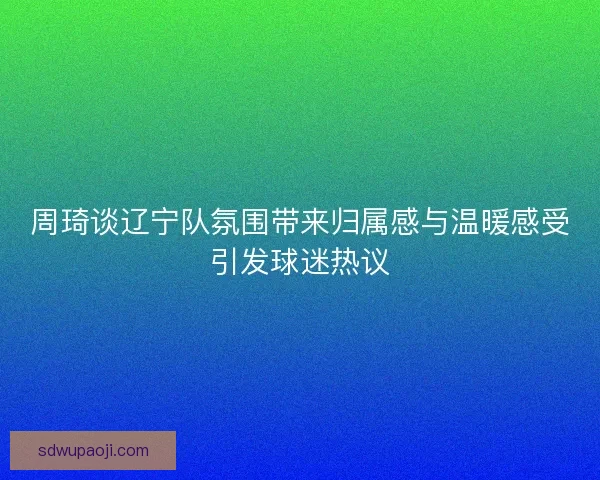周琦谈辽宁队氛围带来归属感与温暖感受引发球迷热议 周琦谈辽宁队氛围带来归属感与温暖感受引发球迷热议