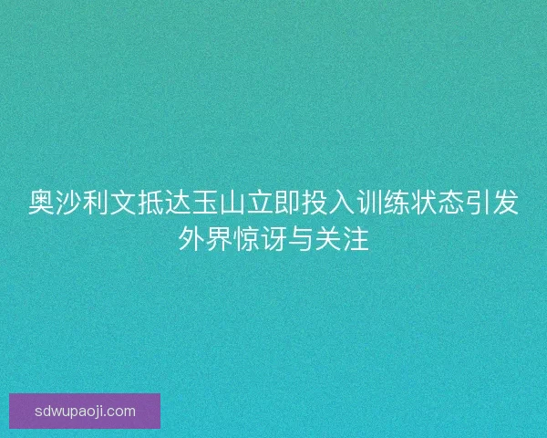 奥沙利文抵达玉山立即投入训练状态引发外界惊讶与关注 奥沙利文抵达玉山立即投入训练状态引发外界惊讶与关注