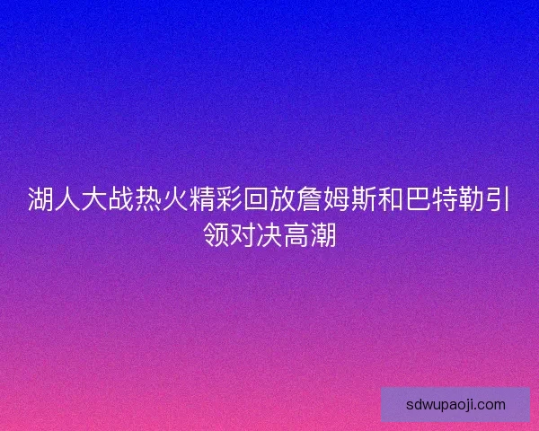湖人大战热火精彩回放詹姆斯和巴特勒引领对决高潮 湖人大战热火精彩回放詹姆斯和巴特勒引领对决高潮