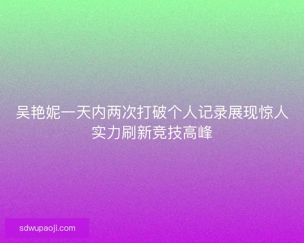 吴艳妮一天内两次打破个人记录展现惊人实力刷新竞技高峰 吴艳妮一天内两次打破个人记录展现惊人实力刷新竞技高峰