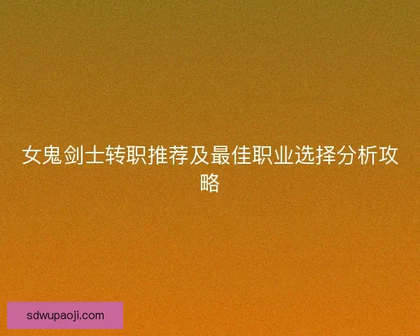 女鬼剑士转职推荐及最佳职业选择分析攻略 女鬼剑士转职推荐及最佳职业选择分析攻略