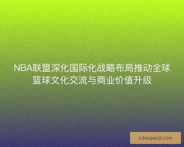 NBA联盟深化国际化战略布局推动全球篮球文化交流与商业价值升级 NBA联盟深化国际化战略布局推动全球篮球文化交流与商业价值升级