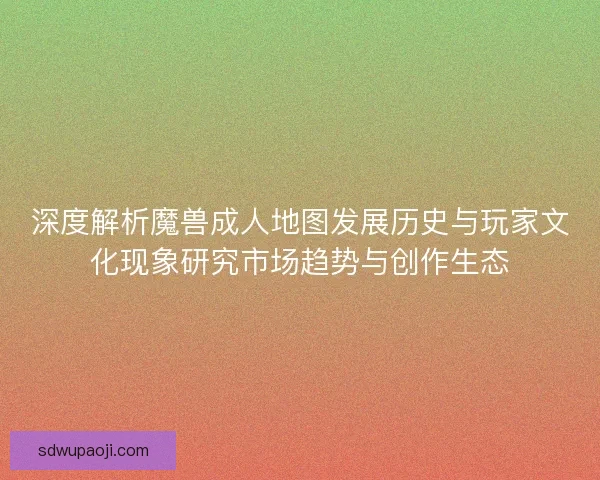 深度解析魔兽成人地图发展历史与玩家文化现象研究市场趋势与创作生态