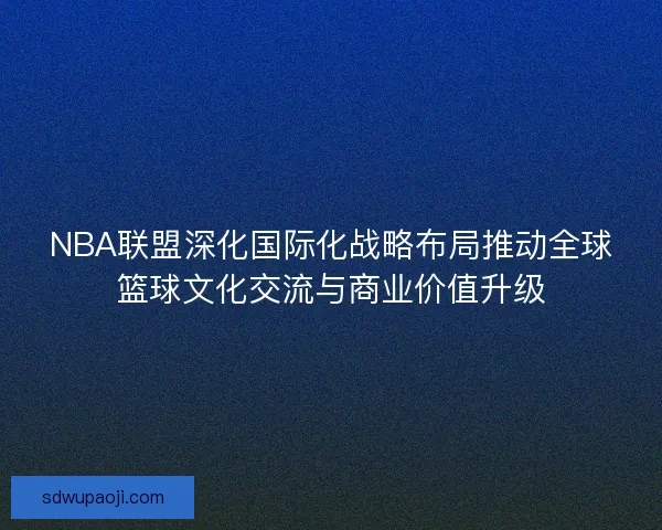 NBA联盟深化国际化战略布局推动全球篮球文化交流与商业价值升级 NBA联盟深化国际化战略布局推动全球篮球文化交流与商业价值升级