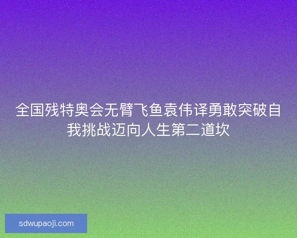 全国残特奥会无臂飞鱼袁伟译勇敢突破自我挑战迈向人生第二道坎