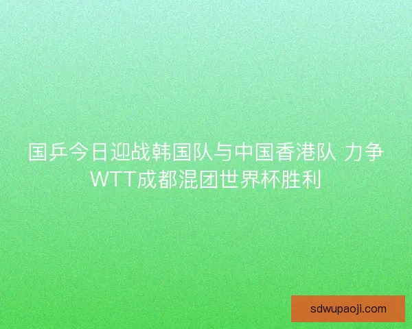 国乒今日迎战韩国队与中国香港队 力争WTT成都混团世界杯胜利