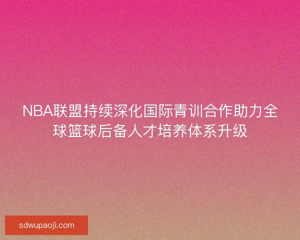 NBA联盟持续深化国际青训合作助力全球篮球后备人才培养体系升级 NBA联盟持续深化国际青训合作助力全球篮球后备人才培养体系升级