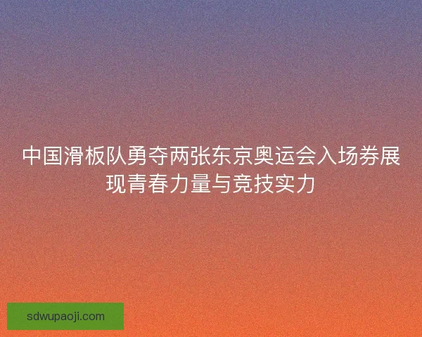 中国滑板队勇夺两张东京奥运会入场券展现青春力量与竞技实力 中国滑板队勇夺两张东京奥运会入场券展现青春力量与竞技实力