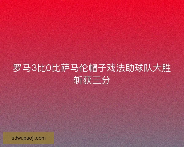罗马3比0比萨马伦帽子戏法助球队大胜斩获三分
