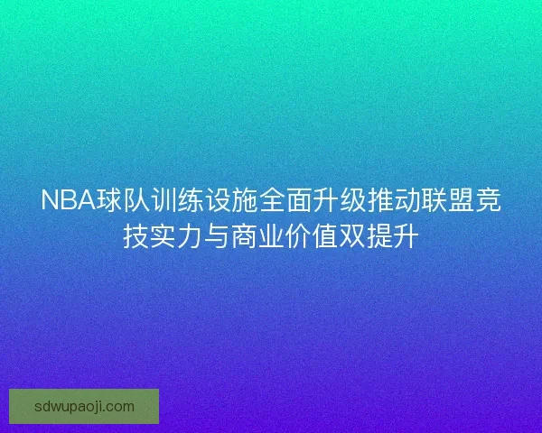 NBA球队训练设施全面升级推动联盟竞技实力与商业价值双提升 NBA球队训练设施全面升级推动联盟竞技实力与商业价值双提升