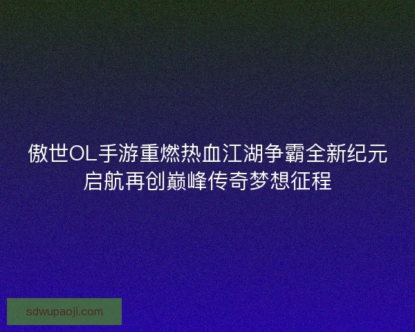 傲世OL手游重燃热血江湖争霸全新纪元启航再创巅峰传奇梦想征程 傲世OL手游重燃热血江湖争霸全新纪元启航再创巅峰传奇梦想征程