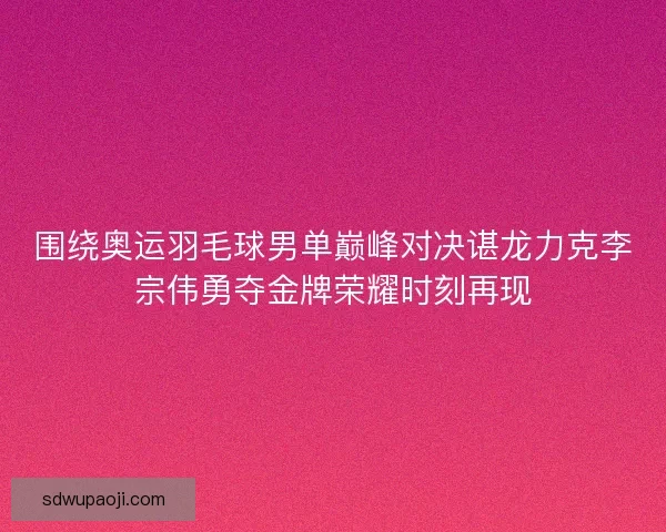 围绕奥运羽毛球男单巅峰对决谌龙力克李宗伟勇夺金牌荣耀时刻再现 围绕奥运羽毛球男单巅峰对决谌龙力克李宗伟勇夺金牌荣耀时刻再现