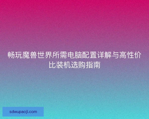 畅玩魔兽世界所需电脑配置详解与高性价比装机选购指南 畅玩魔兽世界所需电脑配置详解与高性价比装机选购指南