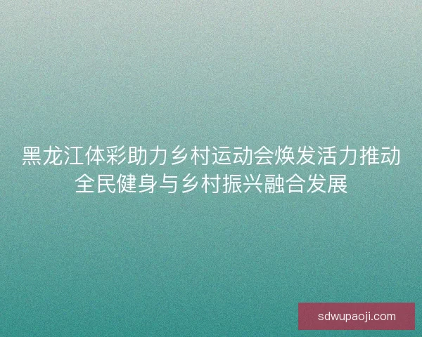 黑龙江体彩助力乡村运动会焕发活力推动全民健身与乡村振兴融合发展 黑龙江体彩助力乡村运动会焕发活力推动全民健身与乡村振兴融合发展