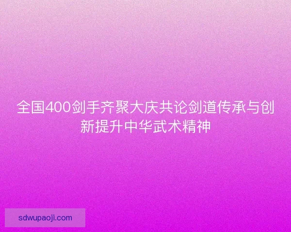全国400剑手齐聚大庆共论剑道传承与创新提升中华武术精神 全国400剑手齐聚大庆共论剑道传承与创新提升中华武术精神