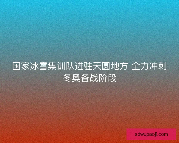 国家冰雪集训队进驻天圆地方 全力冲刺冬奥备战阶段