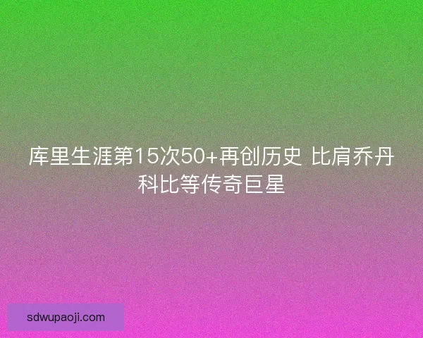 库里生涯第15次50+再创历史 比肩乔丹科比等传奇巨星 库里生涯第15次50+再创历史 比肩乔丹科比等传奇巨星