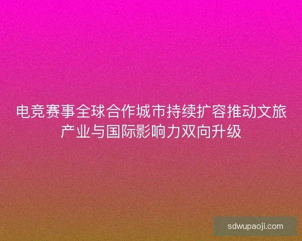电竞赛事全球合作城市持续扩容推动文旅产业与国际影响力双向升级 电竞赛事全球合作城市持续扩容推动文旅产业与国际影响力双向升级